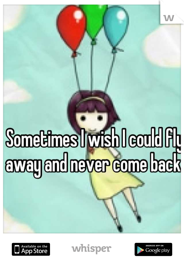 Sometimes I wish I could fly away and never come back. 