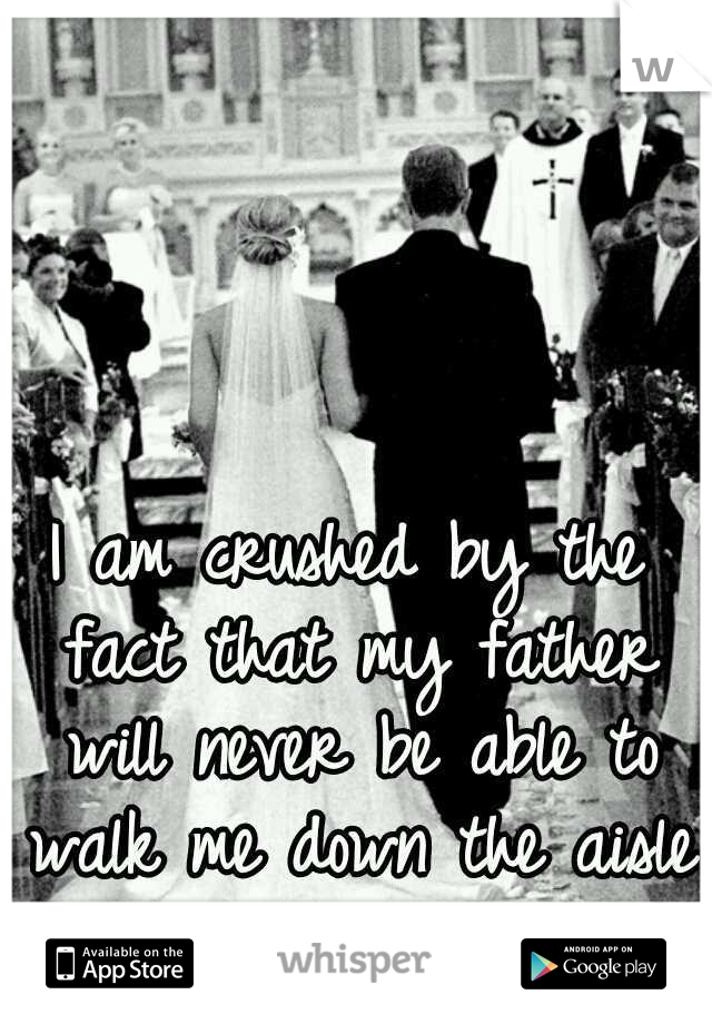 I am crushed by the fact that my father will never be able to walk me down the aisle.