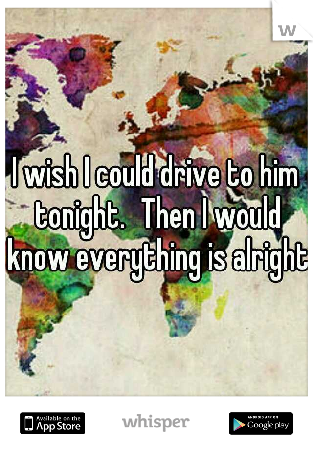 I wish I could drive to him tonight.
Then I would know everything is alright.