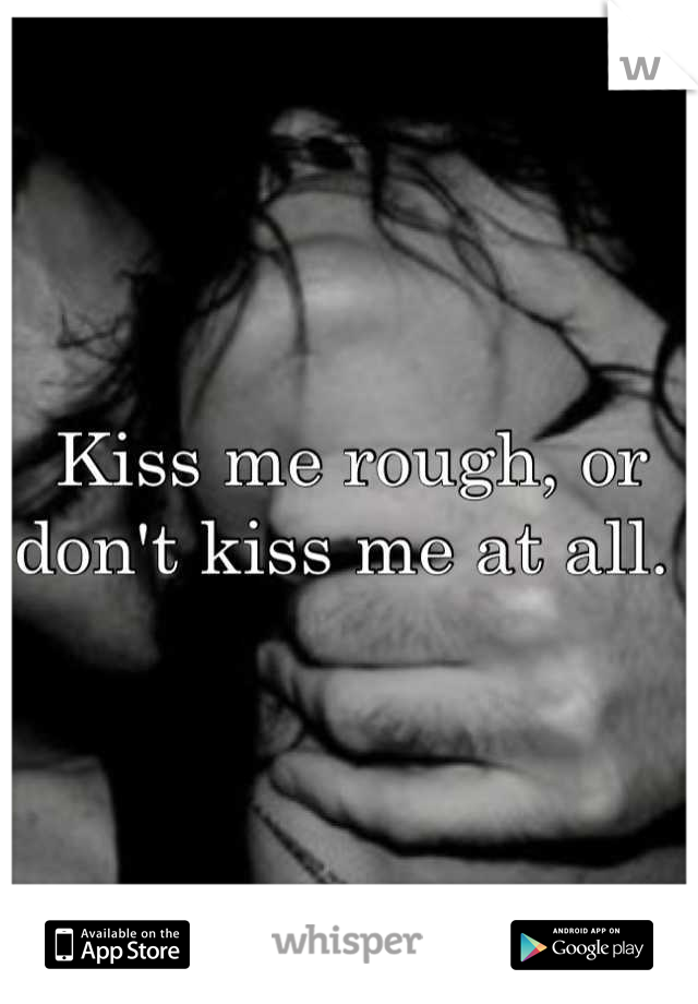 Kiss me rough, or don't kiss me at all. 