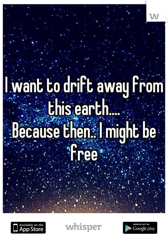I want to drift away from this earth.... 
Because then.. I might be free