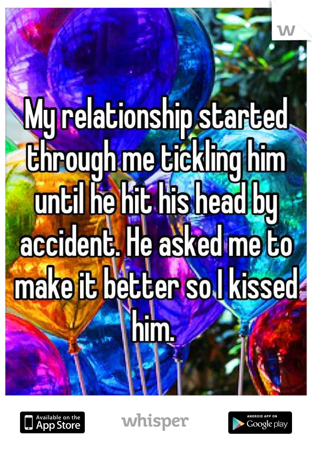 My relationship started through me tickling him until he hit his head by accident. He asked me to make it better so I kissed him. 