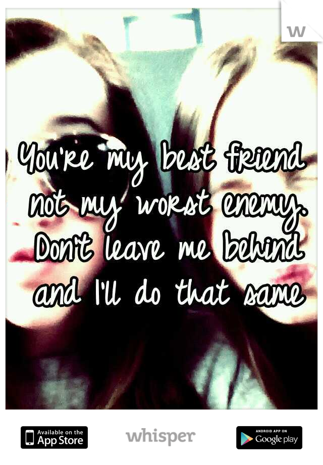 You're my best friend not my worst enemy. Don't leave me behind and I'll do that same