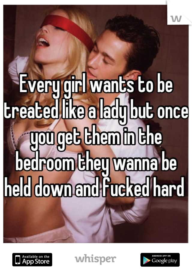 Every girl wants to be treated like a lady but once you get them in the bedroom they wanna be held down and fucked hard 