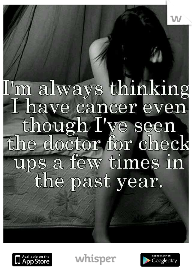 I'm always thinking I have cancer even though I've seen the doctor for check ups a few times in the past year.