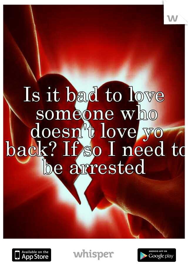Is it bad to love someone who doesn't love yo back? If so I need to be arrested 