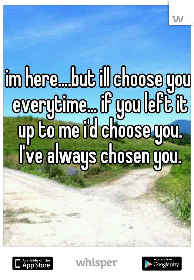 im here....but ill choose you everytime... if you left it up to me i'd choose you. I've always chosen you.