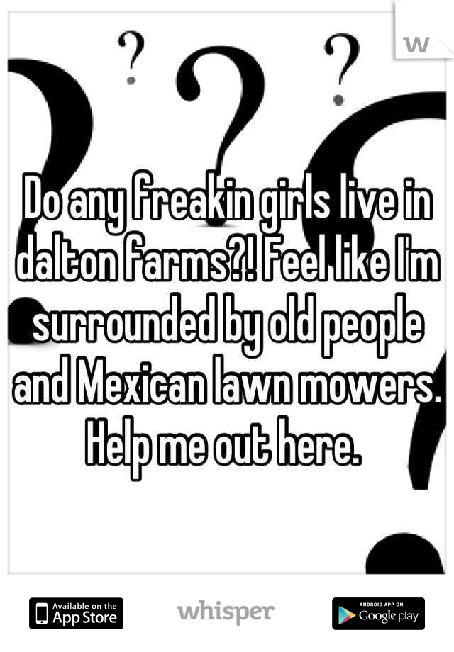 Do any freakin girls live in dalton farms?! Feel like I'm surrounded by old people and Mexican lawn mowers. Help me out here. 