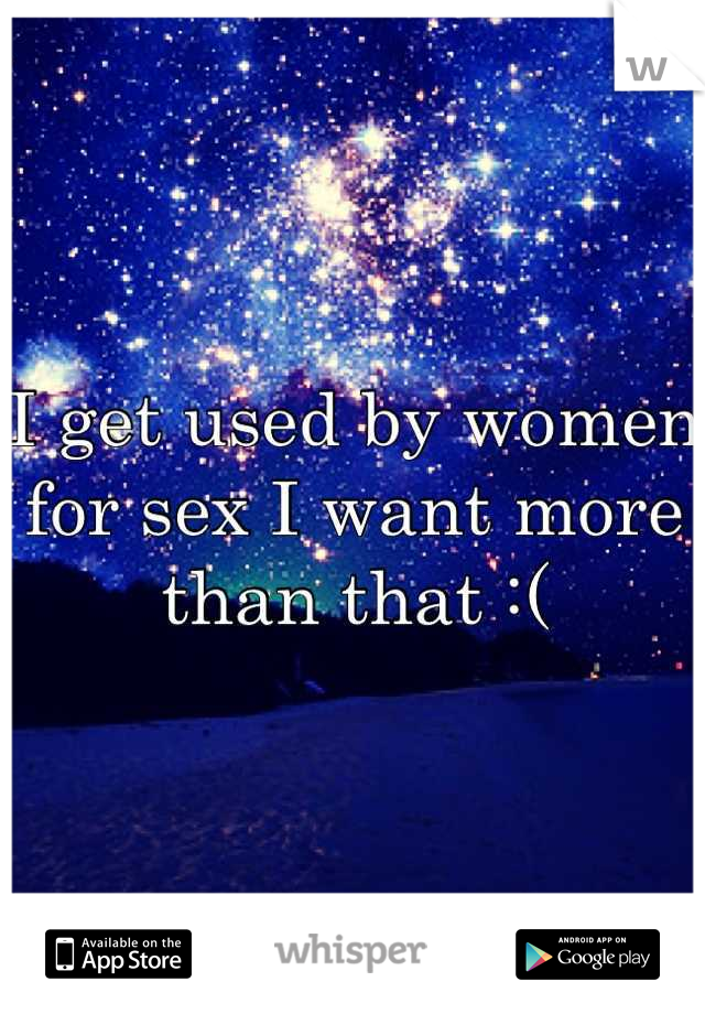 I get used by women for sex I want more than that :(