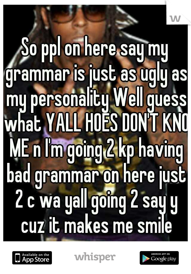 So ppl on here say my grammar is just as ugly as my personality Well guess what YALL HOES DON'T KNO ME n I'm going 2 kp having bad grammar on here just 2 c wa yall going 2 say y cuz it makes me smile