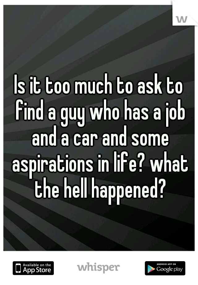 Is it too much to ask to find a guy who has a job and a car and some aspirations in life? what the hell happened?