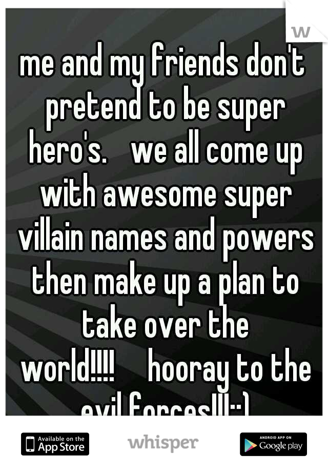 me and my friends don't pretend to be super hero's. 
we all come up with awesome super villain names and powers then make up a plan to take over the world!!!!

hooray to the evil forces!!!::)