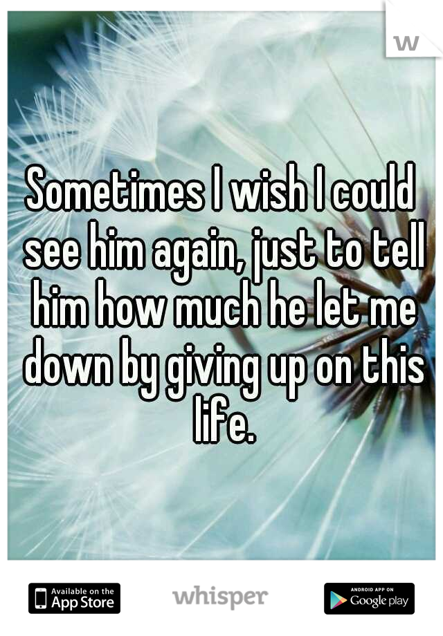 Sometimes I wish I could see him again, just to tell him how much he let me down by giving up on this life.
