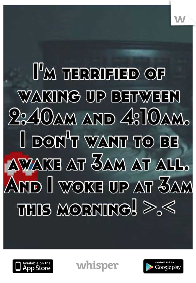 I'm terrified of waking up between 2:40am and 4:10am. I don't want to be awake at 3am at all. And I woke up at 3am this morning! >.< 