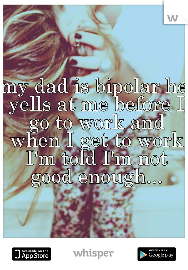 my dad is bipolar he yells at me before I go to work and when I get to work I'm told I'm not good enough...