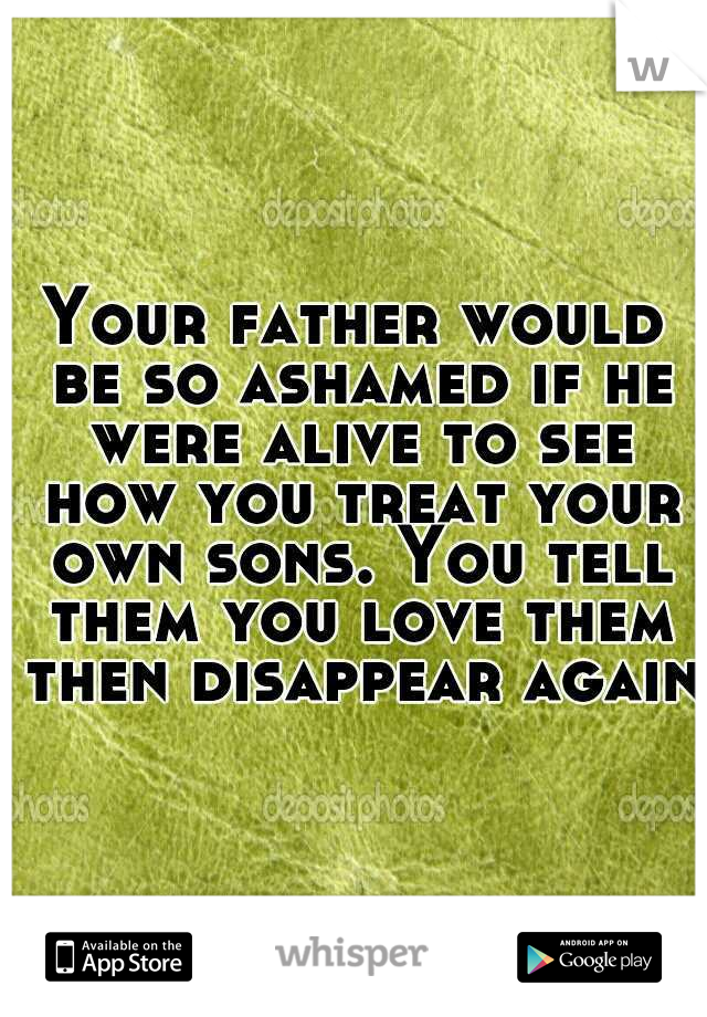 Your father would be so ashamed if he were alive to see how you treat your own sons. You tell them you love them then disappear again.