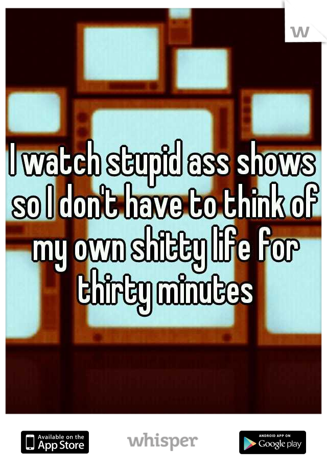 I watch stupid ass shows so I don't have to think of my own shitty life for thirty minutes