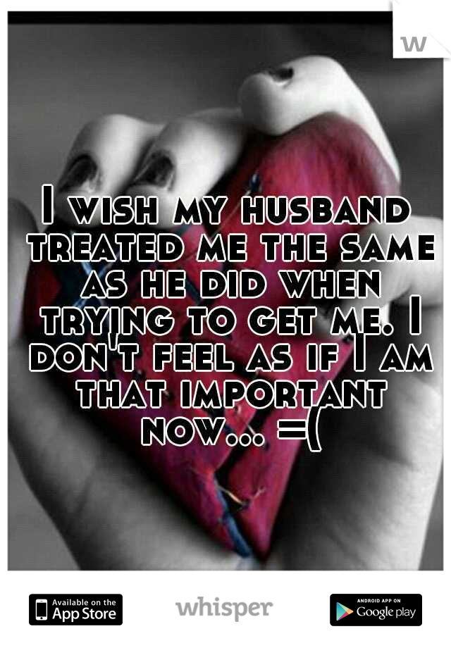 I wish my husband treated me the same as he did when trying to get me. I don't feel as if I am that important now... =(