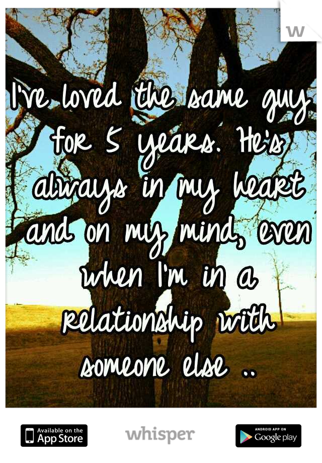 I've loved the same guy for 5 years. He's always in my heart and on my mind, even when I'm in a relationship with someone else ..