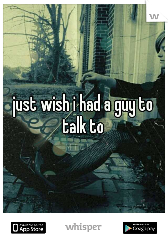 just wish i had a guy to talk to 