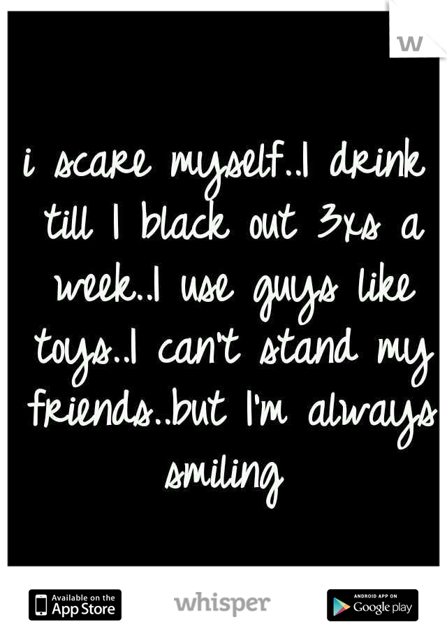 i scare myself..I drink till I black out 3xs a week..I use guys like toys..I can't stand my friends..but I'm always smiling 