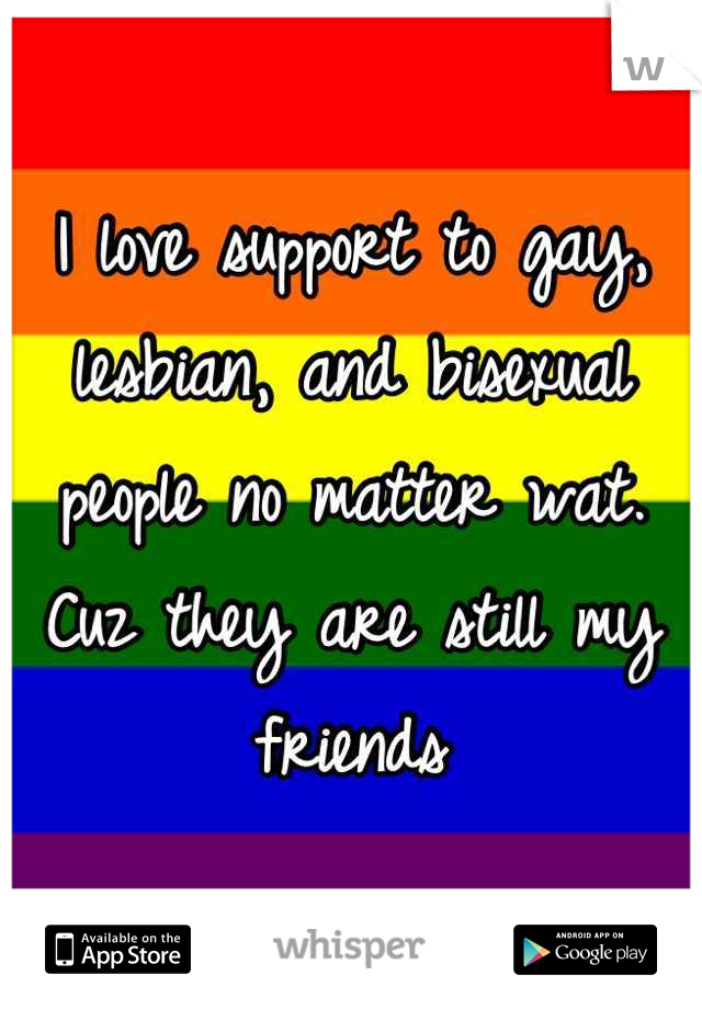 I love support to gay, lesbian, and bisexual people no matter wat. Cuz they are still my friends