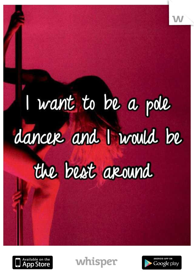 I want to be a pole dancer and I would be the best around 