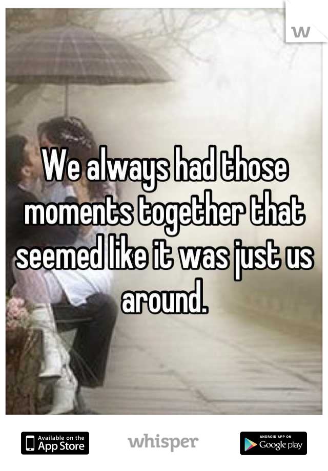 We always had those moments together that seemed like it was just us around.