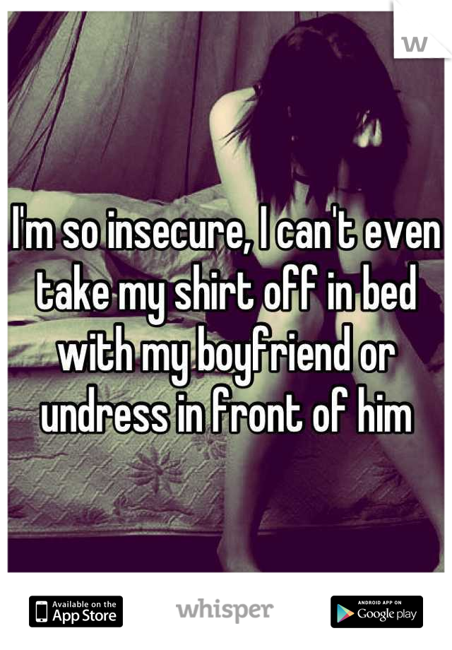 I'm so insecure, I can't even take my shirt off in bed with my boyfriend or undress in front of him