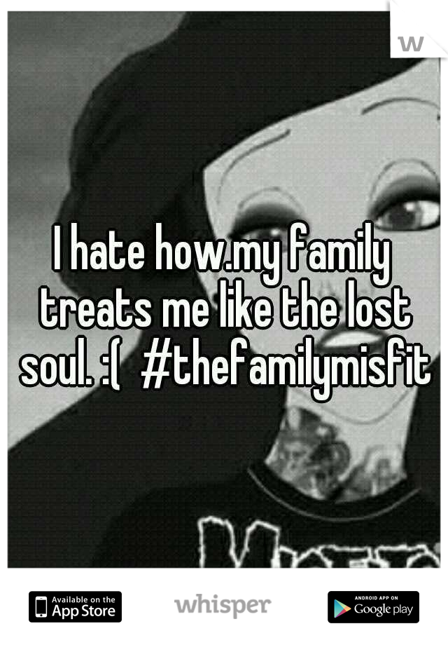I hate how.my family treats me like the lost soul. :(  #thefamilymisfit