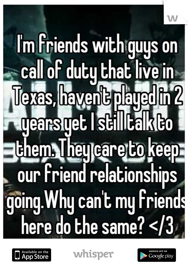 I'm friends with guys on call of duty that live in Texas, haven't played in 2 years yet I still talk to them. They care to keep our friend relationships going.Why can't my friends here do the same? </3