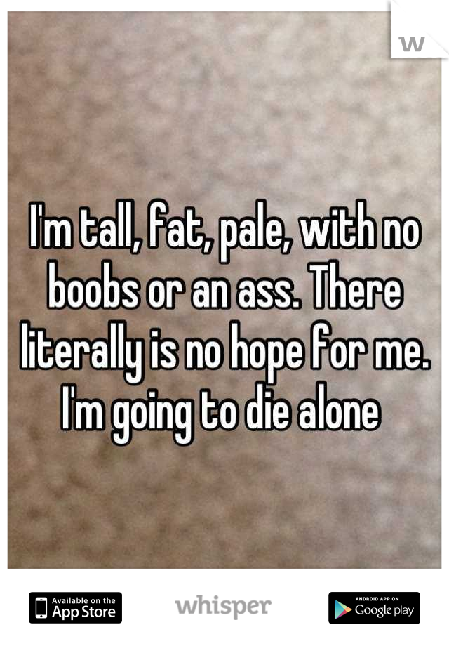 I'm tall, fat, pale, with no boobs or an ass. There literally is no hope for me. I'm going to die alone 