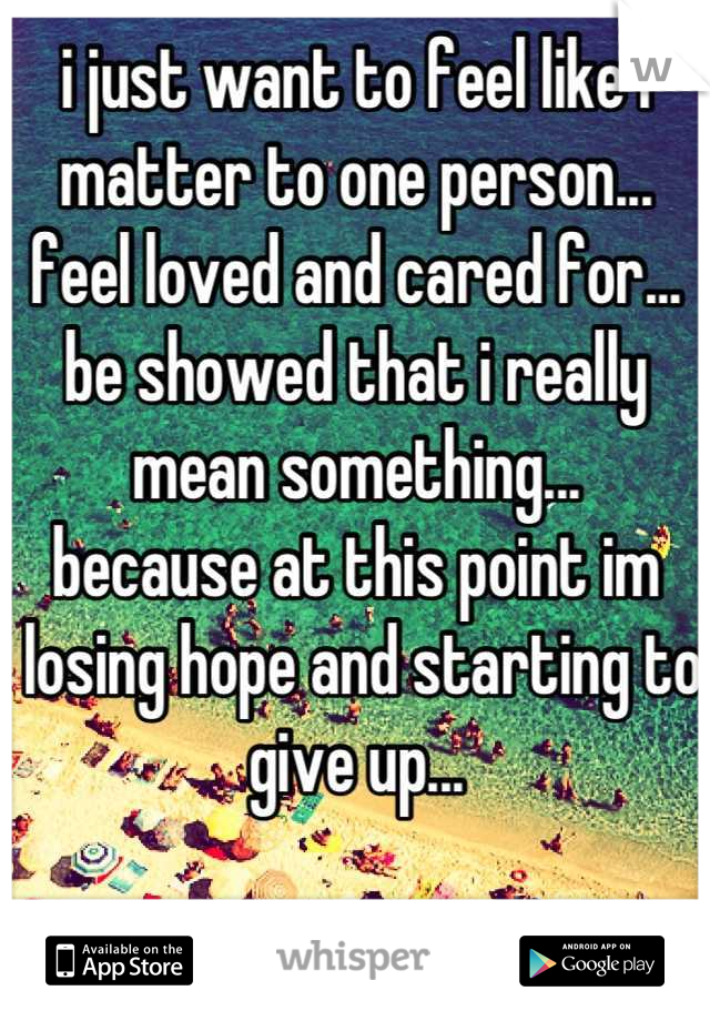 i just want to feel like i matter to one person...
feel loved and cared for...
be showed that i really mean something...
because at this point im
 losing hope and starting to give up...