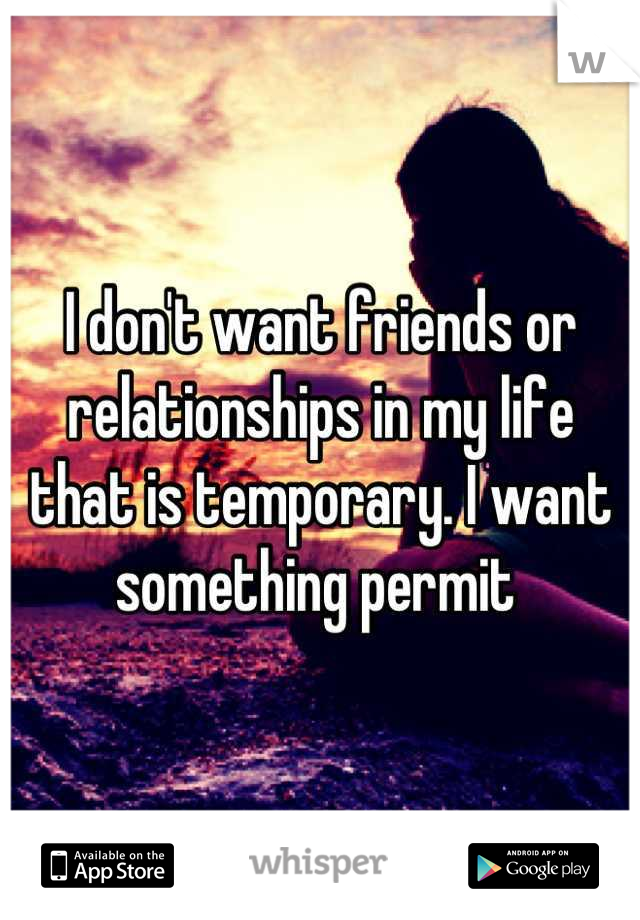 I don't want friends or relationships in my life that is temporary. I want something permit 