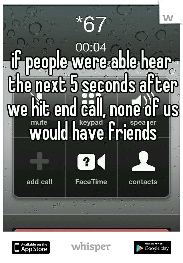 if people were able hear the next 5 seconds after we hit end call, none of us would have friends