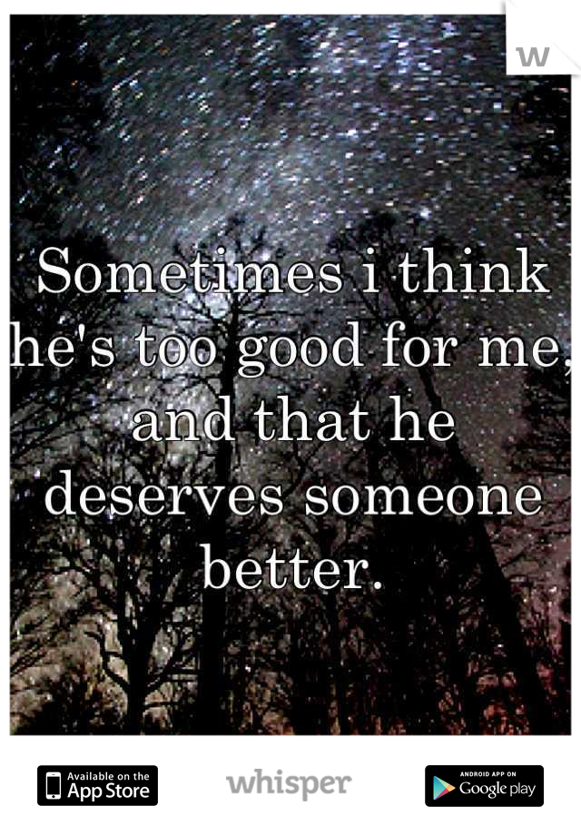 Sometimes i think he's too good for me, and that he deserves someone better.