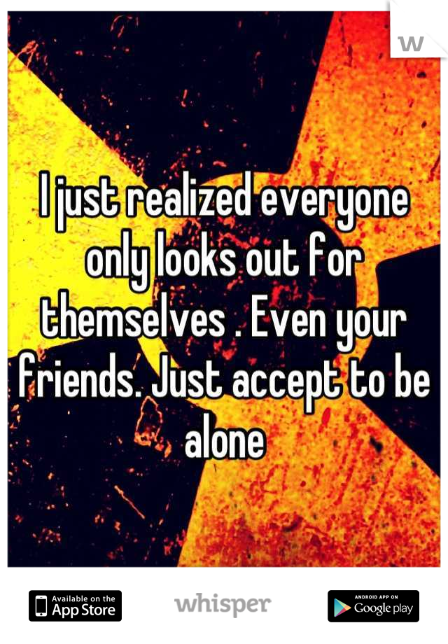 I just realized everyone only looks out for themselves . Even your friends. Just accept to be alone