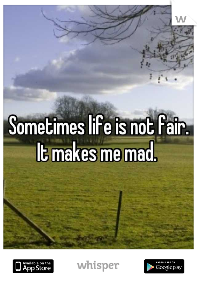 Sometimes life is not fair. It makes me mad. 