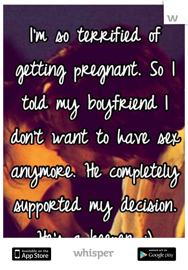 I'm so terrified of getting pregnant. So I told my boyfriend I don't want to have sex anymore. He completely supported my decision. He's a keeper :)