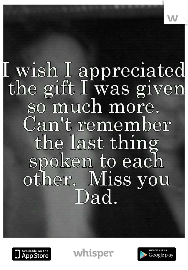 I wish I appreciated the gift I was given so much more.  Can't remember the last thing spoken to each other.  Miss you Dad.