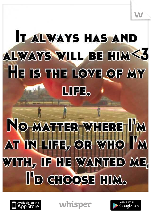 It always has and always will be him<3 He is the love of my life.

No matter where I'm at in life, or who I'm with, if he wanted me, I'd choose him.