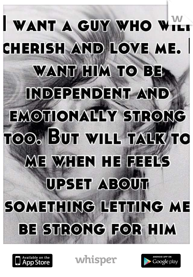 I want a guy who will cherish and love me. I want him to be independent and emotionally strong too. But will talk to me when he feels upset about something letting me be strong for him also.