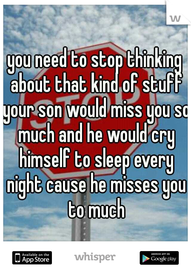 you need to stop thinking about that kind of stuff your son would miss you so much and he would cry himself to sleep every night cause he misses you to much