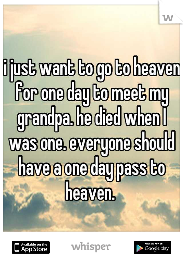 i just want to go to heaven for one day to meet my grandpa. he died when I was one. everyone should have a one day pass to heaven. 