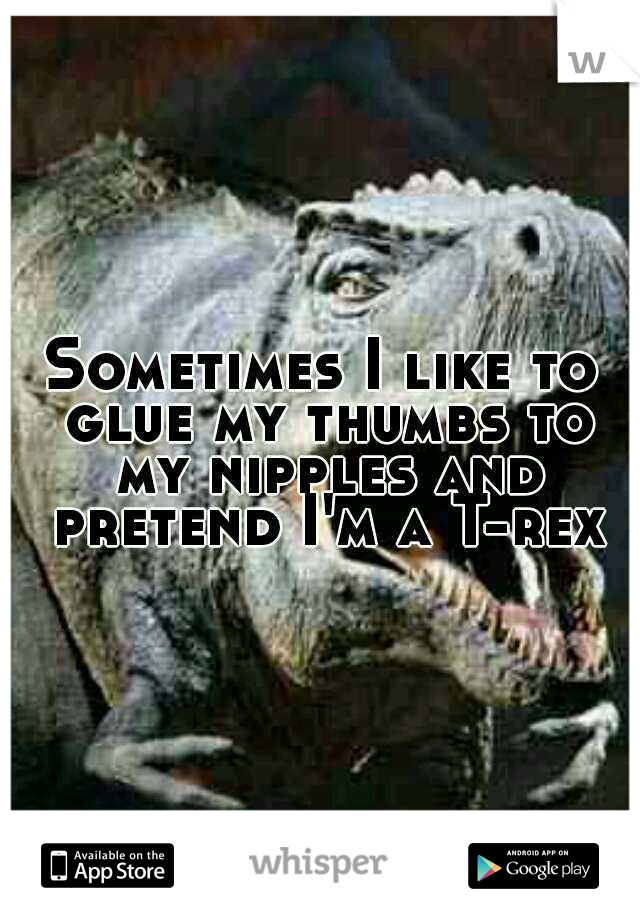 Sometimes I like to glue my thumbs to my nipples and pretend I'm a T-rex