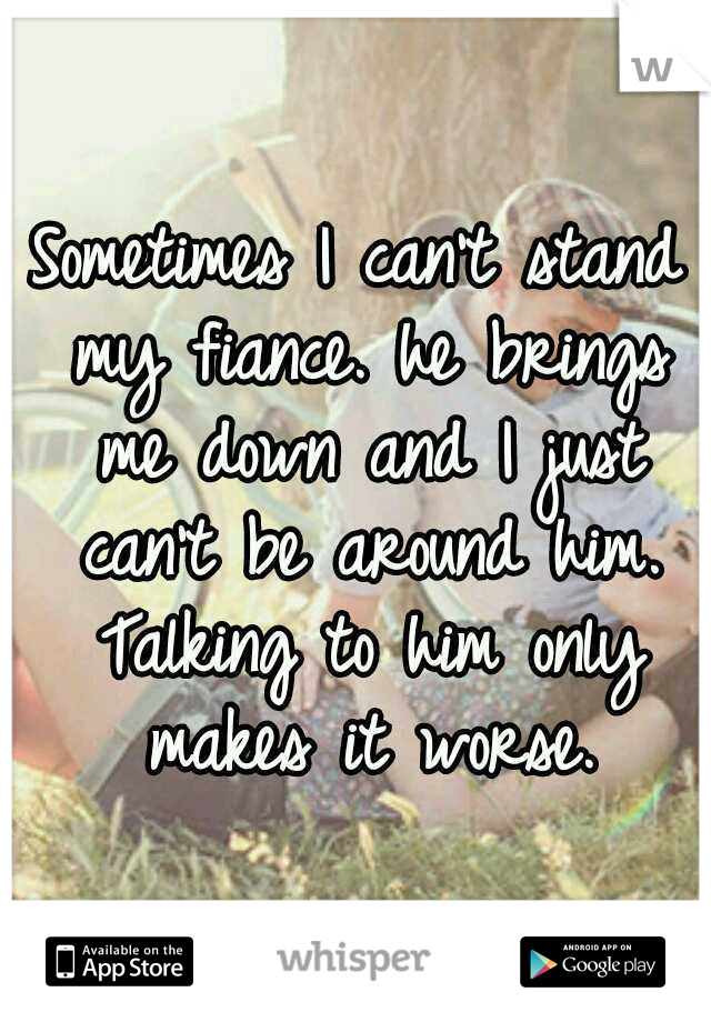 Sometimes I can't stand my fiance. he brings me down and I just can't be around him. Talking to him only makes it worse.