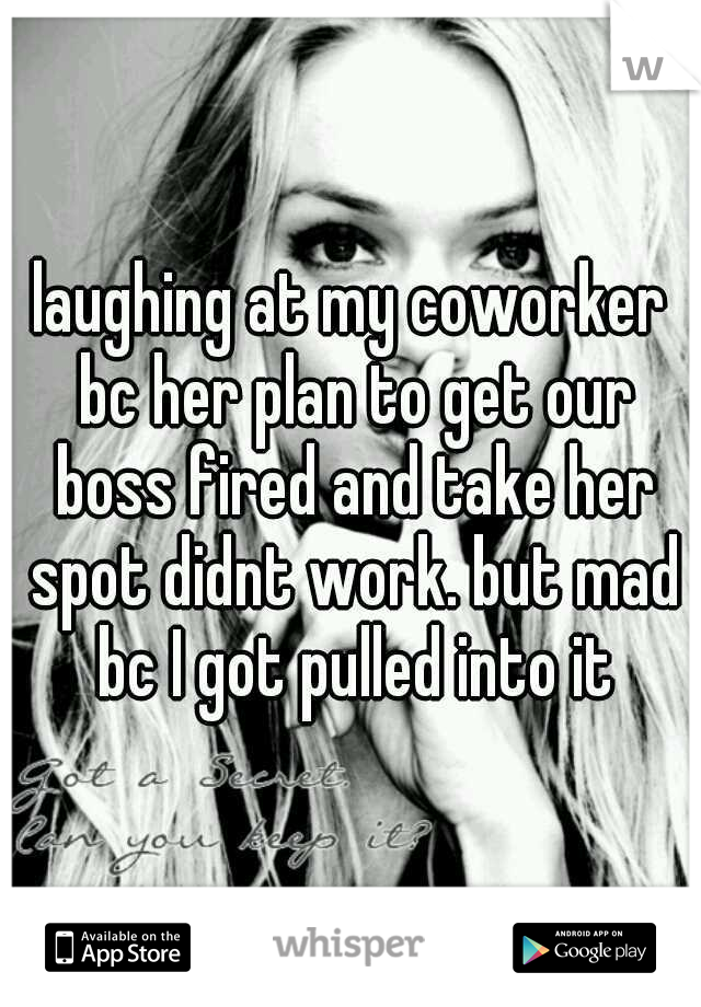 laughing at my coworker bc her plan to get our boss fired and take her spot didnt work. but mad bc I got pulled into it