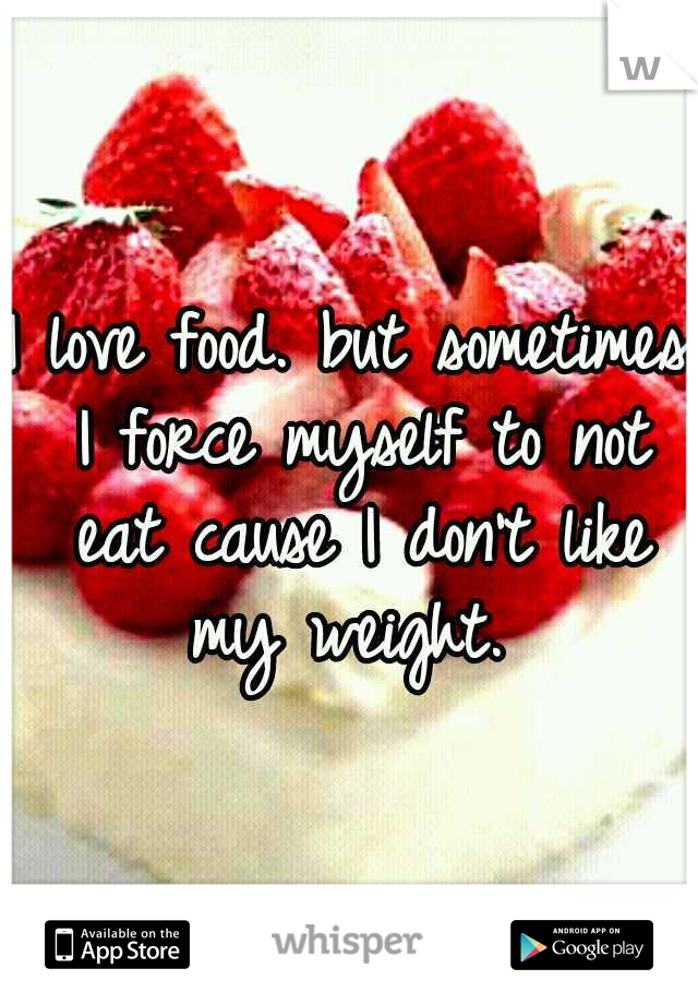 I love food. but sometimes I force myself to not eat cause I don't like my weight. 