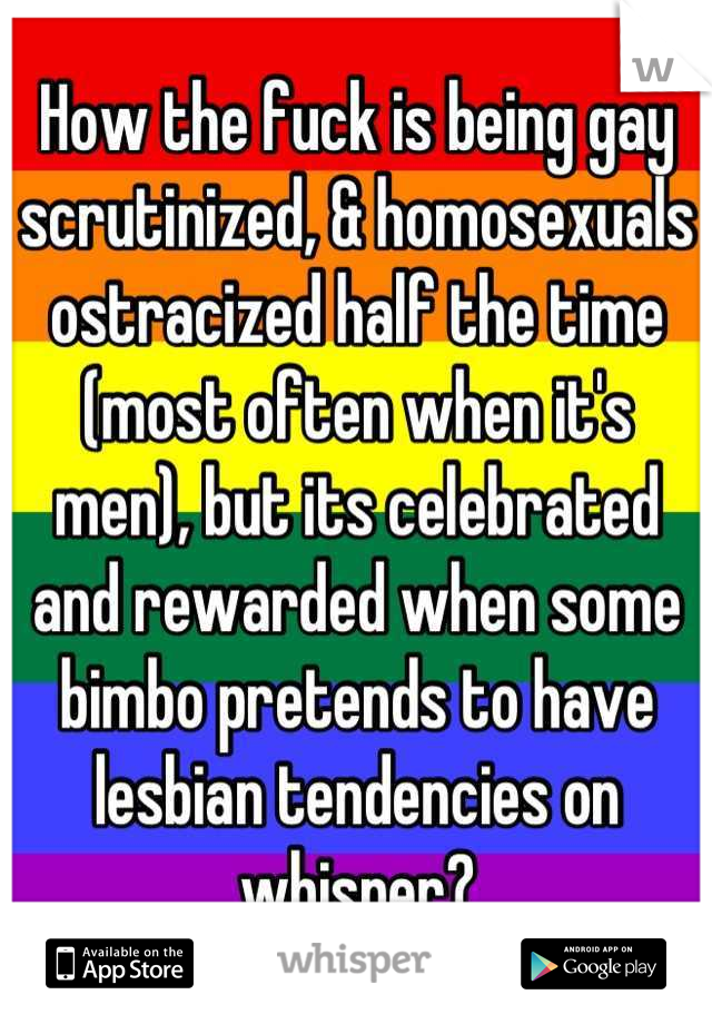 How the fuck is being gay scrutinized, & homosexuals ostracized half the time (most often when it's men), but its celebrated and rewarded when some bimbo pretends to have lesbian tendencies on whisper?