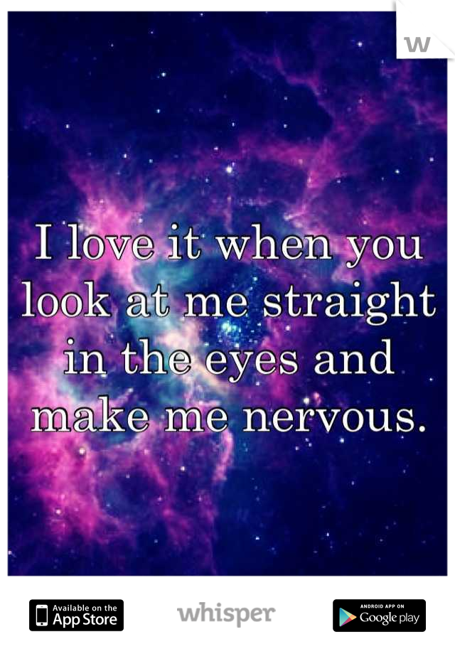 I love it when you look at me straight in the eyes and make me nervous.